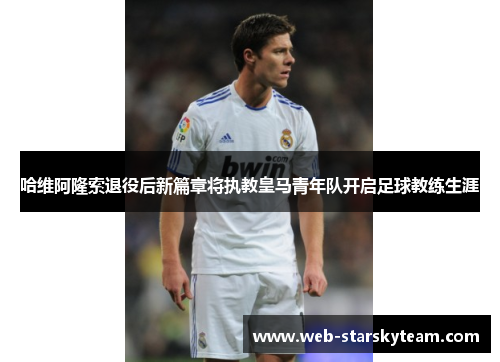 哈维阿隆索退役后新篇章将执教皇马青年队开启足球教练生涯