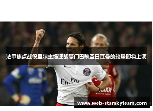 法甲焦点战役里尔主场迎战豪门巴黎圣日耳曼的较量即将上演